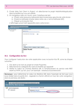 6

TP2 : Les Services Web avec JAX-RS
2. Choisir Web Test Client in Project, et sélectionner le projet HelloWorldApplication
dans la fenêtre qui vous est offerte.
3. Un navigateur web va s’ouvrir, avec l’interface de test.
a. Choisir votre ressource helloworld dans le panneau gauche de votre écran
b. Choisir la méthode à tester (dans notre cas, c’est la méthode GET)
c. Cliquer sur le bouton Test.
L’affichage suivant doit apparaître dans votre écran :

III.3. Configuration du Run
Pour configurer l’exécution de votre application avec le bouton Run
suivantes :

, suivre les étapes

1. Clic-droit sur le nom du projet et choisir Properties
2. Sélectionner la catégorie Run dans la fenêtre qui apparaît
3. Mettre la valeur du champs Relative URL à l’emplacement du service web REST
relatif au PATH, qui est, pour cet exemple : webresources/helloworld
Remarque : pour déterminer la valeur du Relative URL dans l’exemple de test que vous
avez réalisé dans la partie III.2. , regarder le chemin affiché en haut de votre navigateur,
dans le panneau de droite :

Architecture	
  Orientée	
  Services

 