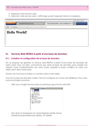TP2 : Les Services Web avec JAX-RS

7

4. Déployer votre service web
5. Exécuter votre service web. L’affichage suivant apparaît dans le navigateur.

IV.

Services Web RESTful à partir d’une base de données

IV.1. Création et configuration de la base de données
On se propose de générer un service web RESTful à partir d’une base de données de
notre choix. Pour ce faire, commencer par créer la base de données avec MySQL (en
utilisant l’outil d’administration de votre choix). Appeler la base « maBD » et créer une
table client dans cette base.
Choisir une structure et insérer un contenu dans cette table.
Une fois la base de données créée, il faut la configurer au niveau de NetBeans. Pour cela,
suivre les étapes suivantes :
-­‐

Aller sous l’onglet Services dans le panneau gauche de votre IDE

-­‐
-­‐

Clic-droit sur Databases et choisir Register MySQL Server
Garder les paramètres par défaut, et valider.

Architecture	
  Orientée	
  Services

 