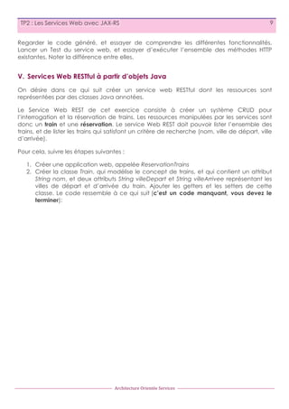 TP2 : Les Services Web avec JAX-RS

9

Regarder le code généré, et essayer de comprendre les différentes fonctionnalités.
Lancer un Test du service web, et essayer d’exécuter l’ensemble des méthodes HTTP
existantes. Noter la différence entre elles.

V. Services Web RESTful à partir d’objets Java
On désire dans ce qui suit créer un service web RESTful dont les ressources sont
représentées par des classes Java annotées.
Le Service Web REST de cet exercice consiste à créer un système CRUD pour
l’interrogation et la réservation de trains. Les ressources manipulées par les services sont
donc un train et une réservation. Le service Web REST doit pouvoir lister l’ensemble des
trains, et de lister les trains qui satisfont un critère de recherche (nom, ville de départ, ville
d’arrivée).
Pour cela, suivre les étapes suivantes :
1. Créer une application web, appelée ReservationTrains
2. Créer la classe Train, qui modélise le concept de trains, et qui contient un attribut
String nom, et deux attributs String villeDepart et String villeArrivee représentant les
villes de départ et d’arrivée du train. Ajouter les getters et les setters de cette
classe. Le code ressemble à ce qui suit (c’est un code manquant, vous devez le
terminer):

Architecture	
  Orientée	
  Services

 