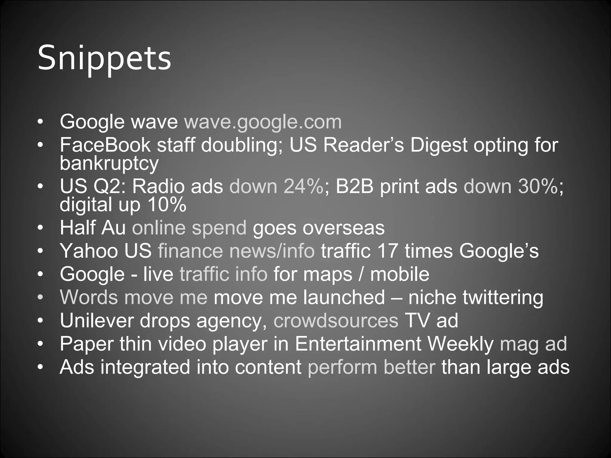 Snippets Google wave  wave.google.com FaceBook staff doubling; US Reader’s Digest opting for bankruptcy US Q2: Radio ads  down 24% ; B2B print ads  down 30% ; digital up 10%  Half Au  online spend  goes overseas Yahoo US  finance news/info  traffic 17 times Google’s Google - live  traffic info  for maps / mobile Words move me  move me launched – niche twittering Unilever drops agency,  crowdsources  TV ad Paper thin video player in Entertainment Weekly  mag ad Ads integrated into content  perform better  than large ads 