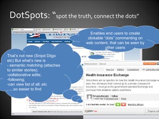 DotSpots: “ spot the truth, connect the dots” Enables end users to create clickable “dots” commenting on web content, that can be seen by other users That’s not new (Snipd Diigo etc) But what’s new is  - semantic matching (attaches to similar stories). -collaborative edits;  following;  can view list of all; etc  … ..so easier to find 