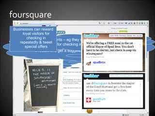foursquare Businesses can reward loyal visitors for checking in repeatedly & tweet special offers Users “check in” to their physical location. They can comment & see other users’ comments – eg check in at a restaurant, get a suggestion on what to eat. Users earn points – eg they can become the “Mayor” of a location for checking in more than any other. 