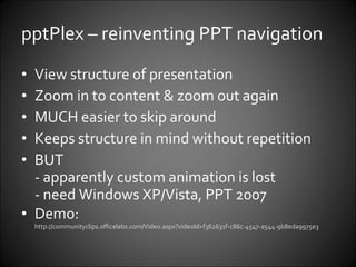 pptPlex – reinventing PPT navigation View structure of presentation Zoom in to content & zoom out again MUCH easier to skip around Keeps structure in mind without repetition BUT  - apparently custom animation is lost - need Windows XP/Vista, PPT 2007 Demo: http:// communityclips.officelabs.com/Video.aspx?videoId =f362631f-c86c-4547-a544-9b8eda9975e3   