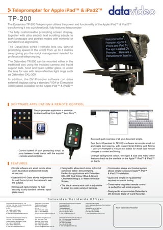 Teleprompter for Apple iPad™ & iPad2™
  TP-200
  The Datavideo TP-200 Teleprompter utilises the power and functionality of the Apple iPad™ & iPad2™
  transforming it into a professional, fully-featured teleprompter
  The fully customisable prompting screen display,
  together with ultra smooth text scrolling adapts to
  both landscape and portrait modes with mirrored or
  standard text alignments.
  The Datavideo wired i-remote lets you control
  prompting speed of the script from up to 3 metres
  away giving you the script management needed for
  professional teleprompting.
  The Datavideo TP-200 can be mounted either in the
  traditional way using the included camera and tripod
  support rails, hood and beam splitter glass, or under
  the lens for use with retro-reflective light rings such
  as Datavideo CKL-300
  In addition, the DV Prompter software can drive
  external displays using a standard VGA or Composite
  video cables available for the Apple iPad™ & iPad2™




       SOFTWARE APPLICATION & REMOTE CONTROL

                                           The dv prompter application is available
                                           to download free from Apple™ App Store™.




                                                                                                                         Easy and quick overview of all your document scripts.
                                                                                                                         Fast Script Download to TP-200’s software via simple email cut
                                                                                                                         and paste text copying, with instant Script Editing and Timing
                                                                                                                         – use DV Prompter’s in-built text editor for those last minute
                   Control speed of your prompting script, or                                                            changes to content and timing.
                   jump between break marks, with the supplied
                   i-remote wired controller.                                                                            Change background colour, font type & size and many other
                                                                                                                         features direct via the interface on the Apple™ iPad™ & iPad2™
                                                                                                                         on the ﬂy.
       FEATURES
       • Simple software and wired remote allow                              • Designed to allow stand alone, in front of                         • Combination sleeve and bracket system
         users to produce professional results                                 camera or below lens prompting.                                      allows simple but secure Apple™ iPad™
         at low cost.                                                          Perfect for applications with Datavideo                              & iPad2™ installation.
                                                                               CKL-300 Dual Colour (Blue & Green)
       • Special 60/40 Glass allows the presenter                              Chromakey Ring & 3 x Retro-reﬂective                               • Quick and simple set rig assembly
         to read the script and the camera to see                              Screen.                                                              requires no special tooling.
         the subject.
                                                                             • The black camera sock cloth is adjustable                          • Three metre long wired remote control
       • Strong and rigid prompter rig ﬁxes                                    to adapt to a wide variety of cameras.                               is perfect for self shoot projects.
         securely to any standard camera / tripod
         plate mount.                                                                                                                             • Designed to accommodate Datavideo’s
                                                                                                                                                    DN-60 Solid State CF Card Recorder.

                                                              D a t a v i d e o Wo r l d w i d e O f f i c e s
Datavideo Technologies Co. Ltd              Datavideo Corporation           Datavideo Technologies Europe BV     Datavideo UK Limited
10F. No. 176, Jian 1st Rd.,Chung Ho City    7048 Elmer Avenue.              Floridadreef 106                     Unit 2 Waterside Business Park Hadfield,
Taipei Hsien 235, Taiwan,                   Whittier, CA 90602,             3565 AM Utrecht,                     Glossop,
R.O.C.                                      U.S.A.                          The Netherlands                      Derbyshire SK13 1BE, UK                    Your Datavideo Reseller
Tel: +886-2-8227-2888                       Tel:+1-562-696 2324             Tel:+31-30-261 96 56                 Tel:+44-1457 851000
Fax: +886-2-8227-2777                       Fax:+1-562-698 6930             Fax:+31-30-261 96 57                 Fax:+44-1457 850964
E-mail:service@datavideo.com.tw             E-mail:contactus@datavideo.us   E-mail:info@datavideo.nl             E-mail:sales@datavideo.co.uk


Datavideo Technologies China Co             Datavideo Hong Kong Ltd         Datavideo Technologies (S) PTE Ltd
102, No.1301,Gonghexin Rd,                  G/F.,26 Cross Lane              No. 178 Paya Lebar Road #06-03
Zhabei District,Shanghai ,China             Wanchai, Hong Kong              Singapore 409030
Tel: +86 21-5603 6599                       Tel: +852-2833-1981             Tel:+65-6749 6866
Fax: +86 21-5603 6770                       Fax: +852-2833-9916             Fax:+65-6749 3266
E-mail:service@datavideo.cn                 E-mail:info@datavideo.com.hk    E-mail:sales@datavideo.sg
 