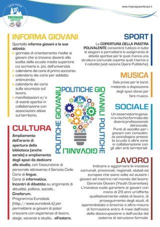 POLITICHEGIOVANILI
POLITICHE GIO
VANILIPOLITICHE
GIOVANILI
INFORMA GIOVANI
Sportello informa giovani e le sue
attività:
giornate di orientamento rivolte ai
giovani che si trovano davanti alla
scelta della scuola media superiore
cui iscriversi e, poi, dell'università.
calendario dei corsi di primo soccorso.
calendario dei corsi per addetto
antincendio.
calendario dei corsi
sulla sicurezza sul
lavoro.
manifestazioni e/o
di eventi sportivi in
collaborazione con
associazioni attive
sul territorio.
MUSICA
Sala prove per le band,
mettendo a disposizione
degli spazi idonei per
fare musica.
CULTURA
Ampliamento
dell'orario di
apertura della
biblioteca (anche
serale) e ampliamento
degli spazi da dedicare
allo studio, con l'assunzione di
personale attraverso il Servizio Civile.
Corsi di lingue.
Corsi di informatica.
Incontri di dibattito su argomenti di
attualità, politica, sociale...
Cineforum.
Programma Eurodesk.
(http://www.eurodesk.it) per
permettere ai giovani di poter
crescere con esperienze di lavoro,
stage, vacanze e studio... all'estero.
SOCIALE
Unosservatoriogiova-
niarischioformatodai
diversiprofessionisti
delsociale.
Punti di ascolto per i
giovani con consulen-
za psicologica presso
la scuola o altre zone
in collaborazione con
gli altri enti territoriali.
LAVORO
Indicare e aggiornare le iniziative
comunali, provinciali, regionali, statali ed
europee che siano volte ad aiutare i
giovani ad inserirsi nel mondo del lavoro:
Garanzia Giovani (Youth Guarantee).
L'iniziativa vuole garantire ai giovani con
meno di 29 anni un'offerta
qualitativamente valida di lavoro, di
proseguimento degli studi, di
apprendistato o tirocinio o altra misura
di formazione entro 4 mesi dall'inizio
della disoccupazione o dall'uscita dal
sistema di istruzione formale.
SPORT
La COPERTURA DELLA PIASTRA
POLIVALENTE consentirà l'utilizzo in tutte
le stagioni e permetterà lo svolgimento di
attività sportive per le quali manca una
struttura comunale coperta quali il tennis e
il calcetto (vedi sezione Opere Pubbliche).
 