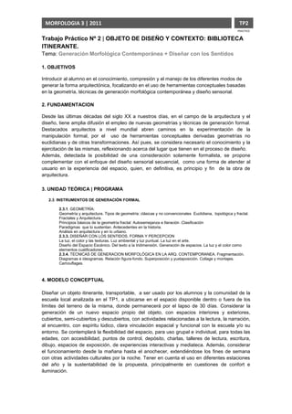 MORFOLOGIA 3 | 2011                                                                                          TP2
                                                                                                             PRACTICO

Trabajo Práctico Nº 2 | OBJETO DE DISEÑO Y CONTEXTO: BIBLIOTECA
ITINERANTE.
Tema: Generación Morfológica Contemporánea + Diseñar con los Sentidos

1. OBJETIVOS

Introducir al alumno en el conocimiento, compresión y el manejo de los diferentes modos de
generar la forma arquitectónica, focalizando en el uso de herramientas conceptuales basadas
en la geometría, técnicas de generación morfológica contemporánea y diseño sensorial.

2. FUNDAMENTACION

Desde las últimas décadas del siglo XX a nuestros días, en el campo de la arquitectura y el
diseño, tiene amplia difusión el empleo de nuevas geometrías y técnicas de generación formal.
Destacados arquitectos a nivel mundial abren caminos en la experimentación de la
manipulación formal, por el uso de herramientas conceptuales derivadas geometrías no
euclidianas y de otras transformaciones. Así pues, se considera necesario el conocimiento y la
ejercitación de las mismas, reflexionando acerca del lugar que tienen en el proceso de diseño.
Además, detectada la posibilidad de una consideración solamente formalista, se propone
complementar con el enfoque del diseño sensorial secuencial, como una forma de atender al
usuario en la experiencia del espacio, quien, en definitiva, es principio y fin de la obra de
arquitectura.

3. UNIDAD TEÓRICA | PROGRAMA

   2.3. INSTRUMENTOS DE GENERACIÓN FORMAL

        2.3.1. GEOMETRÍA:
        Geometría y arquitectura. Tipos de geometría: clásicas y no convencionales Euclidiana, topológica y fractal.
        Fractales y Arquitectura.
        Principios básicos de la geometría fractal: Autosemejanza e Iteración .Clasificación
        Paradigmas que lo sustentan. Antecedentes en la historia.
        Análisis en arquitectura y en lo urbano.
        2.3.3. DISEÑAR CON LOS SENTIDOS. FORMA Y PERCEPCION
        La luz, el color y las texturas. Luz ambiental y luz puntual. La luz en el arte.
        Diseño del Espacio Escénico. Del texto a la tridimensión. Generación de espacios. La luz y el color como
        elementos cualificadores.
        2.3.4. TECNICAS DE GENERACION MORFOLÓGICA EN LA ARQ. CONTEMPORANEA. Fragmentación.
        Diagramas e ideogramas. Relación figura-fondo. Superposición y yuxtaposición. Collage y montajes.
        Camouflages.



4. MODELO CONCEPTUAL

Diseñar un objeto itinerante, transportable, a ser usado por los alumnos y la comunidad de la
escuela local analizada en el TP1, a ubicarse en el espacio disponible dentro o fuera de los
límites del terreno de la misma, donde permanecerá por el lapso de 30 días. Considerar la
generación de un nuevo espacio propio del objeto, con espacios interiores y exteriores,
cubiertos, semi-cubiertos y descubiertos, con actividades relacionadas a la lectura, la narración,
al encuentro, con espíritu lúdico, clara vinculación espacial y funcional con la escuela y/o su
entorno. Se contemplará la flexibilidad del espacio, para uso grupal e individual, para todas las
edades, con accesibilidad, puntos de control, depósito, charlas, talleres de lectura, escritura,
dibujo, espacios de exposición, de experiencias interactivas y mediateca. Además, considerar
el funcionamiento desde la mañana hasta el anochecer, extendiéndose los fines de semana
con otras actividades culturales por la noche. Tener en cuenta el uso en diferentes estaciones
del año y la sustentabilidad de la propuesta, principalmente en cuestiones de confort e
iluminación.
 