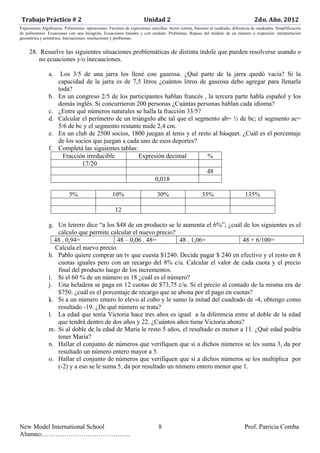 Trabajo	
  Práctico	
  #	
  2	
  	
  	
  	
  	
  	
  	
  	
  	
  	
  	
  	
  	
  	
  	
  	
  	
  	
  	
  	
  	
  	
  	
  	
  	
  	
  	
  	
  	
  	
  	
  	
  	
  	
  	
  	
  	
  	
  	
  	
  	
  	
  	
  	
  Unidad	
  2	
  	
  	
  	
  	
  	
  	
  	
  	
  	
  	
  	
  	
  	
  	
  	
  	
  	
  	
  	
  	
  	
  	
  	
  	
  	
  	
  	
  	
  	
  	
  	
  	
  	
  	
  	
  	
  	
  	
  	
  	
  	
  	
  	
  	
  	
  	
  	
  	
  	
  	
  	
  	
  	
  	
  	
  	
  	
  	
  2do.	
  Año.	
  2012	
  
Expresiones Algebraicas. Polinomios: operaciones. Factoreo de expresiones sencillas: factor común, binomio al cuadrado, diferencia de cuadrados. Simplificación
de polinomios. Ecuaciones con una incógnita. Ecuaciones lineales y con módulo. Problemas. Repaso del módulo de un número o expresión: interpretación
geométrica y aritmética. Inecuaciones: resoluciones y problemas.	
  


              28. Resuelve las siguientes situaciones problemáticas de distinta índole que pueden resolverse usando o
                  no ecuaciones y/o inecuaciones.

                                               a.               Los 3/5 de una jarra los llené con gaseosa. ¿Qué parte de la jarra quedó vacía? Si la
                                                               capacidad de la jarra es de 7,5 litros ¿cuántos litros de gaseosa debo agregar para llenarla
                                                               toda?
                                               b.              En un congreso 2/5 de los participantes hablan francés , la tercera parte habla español y los
                                                               demás inglés. Si concurrieron 200 personas ¿Cuántas personas hablan cada idioma?
                                               c.              ¿Entre qué números naturales se halla la fracción 33/5?
                                               d.              Calcular el perímetro de un triángulo abc tal que el segmento ab= ½ de bc; el segmento ac=
                                                               5/6 de bc y el segmento restante mide 2,4 cm.
                                               e.              En un club de 2500 socios, 1800 juegan al tenis y el resto al básquet. ¿Cuál es el porcentaje
                                                               de los socios que juegan a cada uno de esos deportes?
                                               f.              Completá las siguientes tablas:
                                                                 Fracción irreducible          Expresión decimal         %
                                                                        17/20
                                                                                                                        48
                                                                                                     0,018

                                                                                  5%                                                                       10%                                                                          30%                                                                         35%                                                                       135%

                                                                                                                                                                12

                                               g. Un letrero dice “a los $48 de un producto se le aumenta el 6%”; ¿cuál de los siguientes es el
                                                  cálculo que permite calcular el nuevo precio?
                                                 48 . 0,94=               48 – 0,06 . 48=         48 . 1,06=              48 + 6/100=
                                                 Calcula el nuevo precio.
                                               h. Pablo quiere comprar un tv que cuesta $1240. Decide pagar $ 240 en efectivo y el resto en 8
                                                  cuotas iguales pero con un recargo del 8% c/u. Calcular el valor de cada cuota y el precio
                                                  final del producto luego de los incrementos.
                                               i. Si el 60 % de un número es 18 ¿cuál es el número?
                                               j. Una heladera se paga en 12 cuotas de $73,75 c/u. Si el precio al contado de la misma era de
                                                  $750. ¿cuál es el porcentaje de recargo que se abona por el pago en cuotas?
                                               k. Si a un número entero lo elevo al cubo y le sumo la mitad del cuadrado de -4, obtengo como
                                                  resultado -19. ¿De qué número se trata?
                                               l. La edad que tenía Victoria hace tres años es igual a la diferencia entre al doble de la edad
                                                  que tendrá dentro de dos años y 22. ¿Cuántos años tiene Victoria ahora?
                                               m. Si al doble de la edad de María le resto 5 años, el resultado es menor a 11. ¿Qué edad podría
                                                  tener María?
                                               n. Hallar el conjunto de números que verifiquen que si a dichos números se les suma 3, da por
                                                  resultado un número entero mayor a 5.
                                               o. Hallar el conjunto de números que verifiquen que si a dichos números se los multiplica por
                                                  (-2) y a eso se le suma 5, da por resultado un número entero menor que 1.




New Model International School                                                                                                                                                                                                             8                                                                                                                                                  Prof. Patricia Comba
Alumno:…………………………………..
 