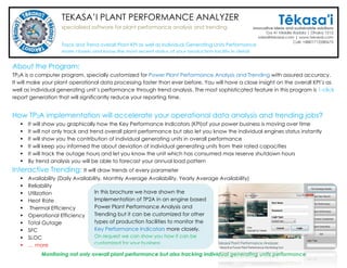TEKASA’I PLANT PERFORMANCE ANALYZER
specialized software for plant performance analysis and trending
About the Program:
TP2A is a computer program, specially customized for Power Plant Performance Analysis and Trending with assured accuracy.
We believe, it will assist you to manage/process your plant operational data faster than ever before. You will have a close
insight not only on the overall plant KPI’s but also on individual generating unit’s performance. Through its interactive trending
system you will be able to visualize the performance of overall plant as well as existing performance of individual gen-sets
graphically. The sophisticated report generator will let you generate all reports almost instantaneously with progressive trends.
How TP2A implementation will accelerate your operational data analysis and trending jobs?
 You will be able to see in which directions the Overall Key Performance Indicators (KPI) are moving over time
 You will not only be able to track overall plant performance but also will be able visualize individual engines performance
 You will be able to determine the contribution of individual generating units on overall plant performance
 From Trend Analysis you will be able to determine the deviation of generating units from their rated capacities
 It will track the outage hours and let you know the unit which has consumed max reserve shutdown hours
 From Trend Analysis you will be able to forecast your annual load pattern and schedule outage periods accordingly
Interactive Trending: It will draw trends of every parameter
 Availability (Daily Availability, Monthly Average Availability, Yearly Average Availability)
 Reliability
 Utilization
 Heat Rate
 Thermal Efficiency
 Operational Efficiency
 Total Outage
 SFC
 SLOC
 … more
Monitoring not only overall plant performance but also tracking individual generating units performance
In this brochure we have shown the
Implementation of TP2A in an engine based
Power Plant Performance Analysis and
Trending but it can be customized for other
types of production facilities to monitor the
Key Performance Indicators more closely.
On request we can show you how it can be
customized for your business
Tracks and draws Trends of overall Plant KPI as well as individual engines KPI’s more
accurately and keeps you informed about the up-to-date performance of your production facility in detail
 