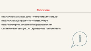 http://www.revistaespacios.com/a18v39n51/a18v39n51p18.pdf
https://www.redalyc.org/pdf/4655/465545882009.pdf
https://economipedia.com/definiciones/globalizacion.html
La Administración del Siglo XXI- Organizaciones Transformadoras
Referencias:
 