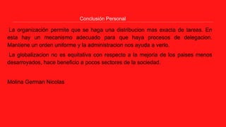 Conclusión Personal
La organización permite que se haga una distribucion mas exacta de tareas. En
esta hay un mecanismo adecuado para que haya procesos de delegacion.
Mantiene un orden uniforme y la administracion nos ayuda a verlo.
La globalizacion no es equitativa con respecto a la mejoria de los paises menos
desarroyados, hace beneficio a pocos sectores de la sociedad.
Molina German Nicolas
 