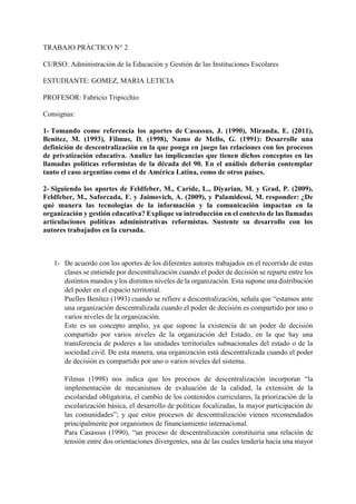 TRABAJO PRÁCTICO N° 2
CURSO: Administración de la Educación y Gestión de las Instituciones Escolares
ESTUDIANTE: GOMEZ, MARIA LETICIA
PROFESOR: Fabricio Tripicchio
Consignas:
1- Tomando como referencia los aportes de Casassus, J. (1990), Miranda, E. (2011),
Benitez, M. (1993), Filmus, D. (1998), Namo de Mello, G. (1991): Desarrolle una
definición de descentralización en la que ponga en juego las relaciones con los procesos
de privatización educativa. Analice las implicancias que tienen dichos conceptos en las
llamadas políticas reformistas de la década del 90. En el análisis deberán contemplar
tanto el caso argentino como el de América Latina, como de otros países.
2- Siguiendo los aportes de Feldfeber, M., Caride, L., Diyarian, M. y Grad, P. (2009),
Feldfeber, M., Saforcada, F. y Jaimovich, A. (2009), y Palamidessi, M. responder: ¿De
qué manera las tecnologías de la información y la comunicación impactan en la
organización y gestión educativa? Explique su introducción en el contexto de las llamadas
articulaciones políticas administrativas reformistas. Sustente su desarrollo con los
autores trabajados en la cursada.
1- De acuerdo con los aportes de los diferentes autores trabajados en el recorrido de estas
clases se entiende por descentralización cuando el poder de decisión se reparte entre los
distintos mandos y los distintos niveles de la organización. Esta supone una distribución
del poder en el espacio territorial.
Puelles Benítez (1993) cuando se refiere a descentralización, señala que “estamos ante
una organización descentralizada cuando el poder de decisión es compartido por uno o
varios niveles de la organización.
Este es un concepto amplio, ya que supone la existencia de un poder de decisión
compartido por varios niveles de la organización del Estado, en la que hay una
transferencia de poderes a las unidades territoriales subnacionales del estado o de la
sociedad civil. De esta manera, una organización está descentralizada cuando el poder
de decisión es compartido por uno o varios niveles del sistema.
Filmus (1998) nos indica que los procesos de descentralización incorporan “la
implementación de mecanismos de evaluación de la calidad, la extensión de la
escolaridad obligatoria, el cambio de los contenidos curriculares, la priorización de la
escolarización básica, el desarrollo de políticas focalizadas, la mayor participación de
las comunidades”; y que estos procesos de descentralización vienen recomendados
principalmente por organismos de financiamiento internacional.
Para Casassus (1990), “un proceso de descentralización constituiría una relación de
tensión entre dos orientaciones divergentes, una de las cuales tendería hacia una mayor
 