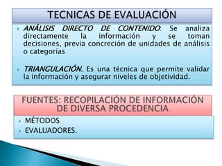  ANÁLISIS DIRECTO DE CONTENIDO: Se analiza
directamente la información y se toman
decisiones, previa concreción de unidades de análisis
o categorías
 TRIANGULACIÓN. Es una técnica que permite validar
la información y asegurar niveles de objetividad.
 MÉTODOS
 EVALUADORES.
 