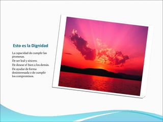 Esto es la Dignidad La capacidad de cumplir las promesas. De ser leal y sincero. De desear el bien a los demás. De ayudar de forma desinteresada o de cumplir los compromisos. 