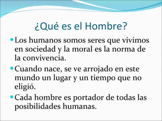 ¿Qué es el Hombre? Los humanos somos seres que vivimos en sociedad y la moral es la norma de la convivencia. Cuando nace, se ve arrojado en este mundo un lugar y un tiempo que no eligió. Cada hombre es portador de todas las posibilidades humanas. 