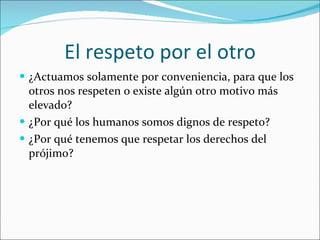 El respeto por el otro ¿Actuamos solamente por conveniencia, para que los otros nos respeten o existe algún otro motivo más elevado? ¿Por qué los humanos somos dignos de respeto? ¿Por qué tenemos que respetar los derechos del prójimo? 