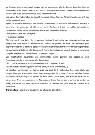 La direction commerciale reçoit chaque jour les commandes clients. Compte-tenu des délais de
fabrication (cycles de 8 à 15 mois), les clients pressés peuvent passer des commandes prioritaires
mais au prix d'une surfacturation de 20 % de la commande.
Les usines les traitent alors en priorité. Les gros clients (plus de 10 commandes par an) sont
traités en priorité aussi.
Après un contrôle technique des articles commandés, la direction commerciale introduit la
commande en ordinateur et obtient en sortie, l'éclatement des ensembles composés en
composants élémentaires qui appartiennent à deux catégories distinctes :
· Pièces fabriquées par l'entreprise
· Pièces sous-traitées
Elle imprime alors un listing de composants "maison" à destination des usines et un listing des
composants sous-traités à destination du service de gestion du stock de l'entreprise pour
approvisionnement. Ce service gère aussi l'approvisionnement bimensuel en matières premières.
La commande globale est, elle, transmise à l'usine de montage qui ne peut finaliser la commande
qu'après réception de l'ensemble des composants requis.
Des modifications (avenants) aux commandes clients peuvent être apportées après
l'enregistrement de la commande, afin d'amender :
· les codes articles (dans le cas d'une évolution technique de l'article),
· ou les autres caractéristiques de l'article (délai, quantité commandée,...).
La direction commerciale se charge aussi du suivi de la facturation. Les coûts réels sont
comptabilisés par commande reçue, avec une gestion du nombre d'heures passées (heures
productives transmises par les usines) et de la valeur (prix d'achat) des matières premières ou
pièces semi-finies en provenance de fournisseurs divers (fournie par le service de gestion du
stock). La facture est alors transmise à l'usine de montage qui gère aussi la livraison de la
commande.
Travail à faire : Elaborez le diagramme de Classe de ce système.
 