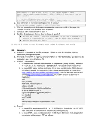 PING www-cctld.l.google.com (74.125.230.248) 56(84) bytes of data.
From r-jusrap-reel.reseau.jussieu.fr (134.157.254.124) icmp_seq=1 Time to
live exceeded
--- www-cctld.l.google.com ping statistics ---
1 packets transmitted, 0 received, +1 errors, 100% packet loss, time 0ms
g. Quel est le nom et l’adresse ip de la passerelle de jussieu ?
r-jusrap-reel.reseau.jussieu.fr (134.157.254.124)
h. Effectuer successivement plusieurs commandes ping en augmentant le ttl à chaque fois.
Combien faut-il de sauts avant de sortir de jussieu ?
i. Dans quel autre réseau entre-t-on alors ?
j. Combien de sauts avant d’entrer dans le réseau de google ?
 Au bout de 3 sauts (3 routeurs traversés), on obtient l’adresse d’un
routeur d’interconnexion 195.221.127.181 qui appartient à Renater.
 Renater (au bout de 4 sauts)
Au bout de 8 sauts, on sort de renater pour tomber directement sur google
III. Wireshark
a. Trame 70 : trame ARP de requête, contenant l’@MAC et l’@IP de l’émetteur, l’@IP du
destinataire, mais pas son @MAC.
b. Trame 71 : trame ARP de réponse, contenant l’@MAC et l’@IP de l’émetteur qui répond et du
destinataire qui a envoyé la trame 70.
c. Trame 2 : trame UDP/IP.
i. Le paquet IP est conscient de transporter un paquet UDP (champ protocol). Emetteur
IP = 134.157.35.96, destinataire = 134.157.35.96 =broadcast dans le réseau local.
ii. Le paquet UDP a pour port de destination 694 et pour port d’émission 40883. Le port
UDP 694 correspond à une application bien connue pour la gestion de cluster linux
(http://www.pc-library.com/ports/tcp-udp-port/694/). Avec un décodeur hexadecimal
comme http://encodertool.com/hexadecimal, on peut lire en clair les données de
l’application :
>>>
t=NS_ackmsg
dest=pc95.polytech.upmc.fr
ackseq=123c11
(1)destuuid=iAdnOjzSTfWlXayVaPlCjQ==
src=pc96.polytech.upmc.fr
(1)srcuuid=jPbLE7cCQQe8xdlmQI8low==
hg=4dac2a6f
ts=4f55d118
ttl=3
auth=3 c9e1a10e6ba77e3406f4eebaece27185
<<<
d. Trame 4
i. Le paquet IP a pour émetteur l’@IP 134.157.35.32 et pour destinataire 134.157.15.21.
Il est consciente de transporter un paquet TCP (champ protocol)
ii. Le paquet TCP a pour port de destination 41160 et port d’émission 3128. L’application
connue pour utiliser ce port TCP est ndl-aas.
 