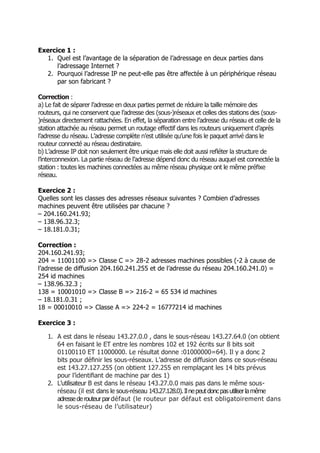 Exercice 1 :
1. Quel est l’avantage de la séparation de l’adressage en deux parties dans
l’adressage Internet ?
2. Pourquoi l’adresse IP ne peut-elle pas être affectée à un périphérique réseau
par son fabricant ?
Correction :
a) Le fait de séparer l’adresse en deux parties permet de réduire la taille mémoire des
routeurs, qui ne conservent que l’adresse des (sous-)réseaux et celles des stations des (sous-
)réseaux directement rattachées. En effet, la séparation entre l’adresse du réseau et celle de la
station attachée au réseau permet un routage effectif dans les routeurs uniquement d’après
l’adresse du réseau. L’adresse complète n’est utilisée qu’une fois le paquet arrivé dans le
routeur connecté au réseau destinataire.
b) L’adresse IP doit non seulement être unique mais elle doit aussi reﬂéter la structure de
l’interconnexion. La partie réseau de l’adresse dépend donc du réseau auquel est connectée la
station : toutes les machines connectées au même réseau physique ont le même préﬁxe
réseau.
Exercice 2 :
Quelles sont les classes des adresses réseaux suivantes ? Combien d’adresses
machines peuvent être utilisées par chacune ?
– 204.160.241.93;
– 138.96.32.3;
– 18.181.0.31;
Correction :
204.160.241.93;
204 = 11001100 => Classe C => 28-2 adresses machines possibles (-2 à cause de
l’adresse de diffusion 204.160.241.255 et de l’adresse du réseau 204.160.241.0) =
254 id machines
– 138.96.32.3 ;
138 = 10001010 => Classe B => 216-2 = 65 534 id machines
– 18.181.0.31 ;
18 = 00010010 => Classe A => 224-2 = 16777214 id machines
Exercice 3 :
1. A est dans le réseau 143.27.0.0 , dans le sous-réseau 143.27.64.0 (on obtient
64 en faisant le ET entre les nombres 102 et 192 écrits sur 8 bits soit
01100110 ET 11000000. Le résultat donne :01000000=64). Il y a donc 2
bits pour déﬁnir les sous-réseaux. L’adresse de diffusion dans ce sous-réseau
est 143.27.127.255 (on obtient 127.255 en remplaçant les 14 bits prévus
pour l’identiﬁant de machine par des 1)
2. L’utilisateur B est dans le réseau 143.27.0.0 mais pas dans le même sous-
réseau (il est dans le sous-réseau 143.27.128.0).Ilnepeutdoncpasutiliserlamême
adressederouteurpardéfaut (le routeur par défaut est obligatoirement dans
le sous-réseau de l’utilisateur)
 