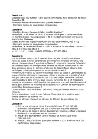 Exercice 4 :
Supposez qu’au lieu d’utiliser 16 bits pour la partie réseau d’une adresse IP de classe
B on utilise 22.
– Combien de sous-réseaux est-il alors possible de définir ?
– Donnez le masque de sous-réseaux correspondant
Correction :
– Combien de sous-réseaux est-il alors possible de définir ?
partie réseau = 22 au lieu de 16 => 6 bits sont utilisés pour la partie sous-réseau
=> nombre de sous-réseaux possibles = 26-2 = 62 (par convention on n’a pas le
droit d’utiliser 000000 et
111111 à cause des risques de confusion que cela peut entraîner, d’où le –2)
– Donnez le masque de sous-réseaux correspondant.
partie réseau + partie sous-réseau = 22 bits => masque de sous-réseau contient 22
bits à 1 et le reste (10 bits) à 0
=> 11111111.11111111.11111100.00000000 = 255.255.252.0
Exercice 5 :
Une société veut se raccorder à Internet. Pour cela, elle demande une adresse
réseau de classe B aﬁn de contrôler ses 2 853 machines installées en France. Une
adresse réseau de classe B sera-t-elle sufﬁsante ? L’organisme chargé de l’affectation
des adresses réseau lui alloue plusieurs adresses de classe C consécutives au lieu
d’une adresse de classe B . Combien d’adresses de classe C faut-il allouer à cette
société pour qu’elle puisse gérer tous ses terminaux installés ?
Finalement, la société a pu obtenir une adresse réseau de classe B. L’administrateur du
réseau choisit de découper le réseau pour reﬂéter la structure de la société, c’est-à-
dire qu’il crée autant de sous-réseaux que la société compte de services différents.
L’administrateur a donc prévu 12 sous-réseaux, numérotés de 1 à 12. Proposez le
masque de sous-réseau utilisé dans l’un des services de la société. Combien reste-t-il
de bits pour identiﬁer les machines de chaque service ? Combien de machines peut-
on identiﬁer dans chaque service ?
L’adresse réseau de la société est : 139.47.0.0. Indiquez l’adresse réseau du sous-
réseau 9.
Dans le sous-réseau choisi, donnez l’adresse IP complète de la machine ayant
comme identiﬁant de machine 7.48.
Donnez les adresses réseau et les adresses de diffusion du sous-réseau 12.
Correction :
1) Oui, car une adresse de classe B permet d’adresser 2^16-2 (65 534
machines), soit largement plus que le nombre de machines installées.
2) Une adresse de classe C permet d’adresser 254 machines. Il faut 12 adresses
de classe C pour adresser tous les terminaux.
3) Il faut 4 bits pour identiﬁer 12 sous-réseaux. Le masque vaut donc :
255.255.240.0.
4) Il reste 12 bits, c’est-à-dire qu’on peut adresser 2^12-2 machines soit 4 094
machines par sous-réseau.
 