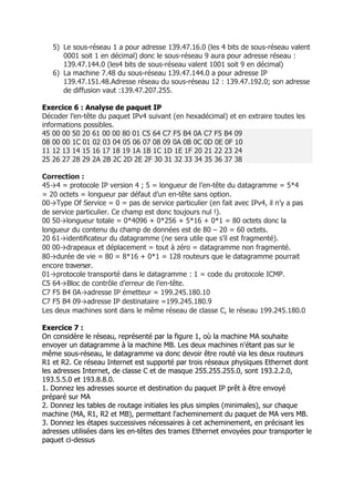 5) Le sous-réseau 1 a pour adresse 139.47.16.0 (les 4 bits de sous-réseau valent
0001 soit 1 en décimal) donc le sous-réseau 9 aura pour adresse réseau :
139.47.144.0 (les4 bits de sous-réseau valent 1001 soit 9 en décimal)
6) La machine 7.48 du sous-réseau 139.47.144.0 a pour adresse IP
139.47.151.48.Adresse réseau du sous-réseau 12 : 139.47.192.0; son adresse
de diffusion vaut :139.47.207.255.
Exercice 6 : Analyse de paquet IP
Décoder l’en-tête du paquet IPv4 suivant (en hexadécimal) et en extraire toutes les
informations possibles.
45 00 00 50 20 61 00 00 80 01 C5 64 C7 F5 B4 0A C7 F5 B4 09
08 00 00 1C 01 02 03 04 05 06 07 08 09 0A 0B 0C 0D 0E 0F 10
11 12 13 14 15 16 17 18 19 1A 1B 1C 1D 1E 1F 20 21 22 23 24
25 26 27 28 29 2A 2B 2C 2D 2E 2F 30 31 32 33 34 35 36 37 38
Correction :
45→4 = protocole IP version 4 ; 5 = longueur de l’en-tête du datagramme = 5*4
= 20 octets = longueur par défaut d’un en-tête sans option.
00→Type Of Service = 0 = pas de service particulier (en fait avec IPv4, il n’y a pas
de service particulier. Ce champ est donc toujours nul !).
00 50→longueur totale = 0*4096 + 0*256 + 5*16 + 0*1 = 80 octets donc la
longueur du contenu du champ de données est de 80 – 20 = 60 octets.
20 61→identiﬁcateur du datagramme (ne sera utile que s’il est fragmenté).
00 00→drapeaux et déplacement = tout à zéro = datagramme non fragmenté.
80→durée de vie = 80 = 8*16 + 0*1 = 128 routeurs que le datagramme pourrait
encore traverser.
01→protocole transporté dans le datagramme : 1 = code du protocole ICMP.
C5 64→Bloc de contrôle d’erreur de l’en-tête.
C7 F5 B4 0A→adresse IP émetteur = 199.245.180.10
C7 F5 B4 09→adresse IP destinataire =199.245.180.9
Les deux machines sont dans le même réseau de classe C, le réseau 199.245.180.0
Exercice 7 :
On considère le réseau, représenté par la figure 1, où la machine MA souhaite
envoyer un datagramme à la machine MB. Les deux machines n'étant pas sur le
même sous-réseau, le datagramme va donc devoir être routé via les deux routeurs
R1 et R2. Ce réseau Internet est supporté par trois réseaux physiques Ethernet dont
les adresses Internet, de classe C et de masque 255.255.255.0, sont 193.2.2.0,
193.5.5.0 et 193.8.8.0.
1. Donnez les adresses source et destination du paquet IP prêt à être envoyé
préparé sur MA
2. Donnez les tables de routage initiales les plus simples (minimales), sur chaque
machine (MA, R1, R2 et MB), permettant l'acheminement du paquet de MA vers MB.
3. Donnez les étapes successives nécessaires à cet acheminement, en précisant les
adresses utilisées dans les en-têtes des trames Ethernet envoyées pour transporter le
paquet ci-dessus
 