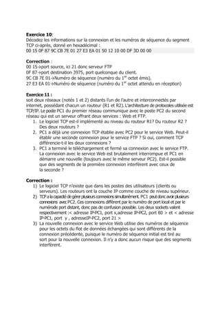 Exercice 10:
Décodez les informations sur la connexion et les numéros de séquence du segment
TCP ci-après, donné en hexadécimal :
00 15 0F 87 9C CB 7E 01 27 E3 EA 01 50 12 10 00 DF 3D 00 00
Correction :
00 15→port source, ici 21 donc serveur FTP
0F 87→port destination 3975, port quelconque du client.
9C CB 7E 01→Numéro de séquence (numéro du 1er
octet émis).
27 E3 EA 01→Numéro de séquence (numéro du 1er
octet attendu en réception)
Exercice 11 :
soit deux réseaux (notés 1 et 2) distants l’un de l’autre et interconnectés par
internet, possédant chacun un routeur (R1 et R2). L’architecture de protocoles utilisée est
TCP/IP. Le poste PC1 du premier réseau communique avec le poste PC2 du second
réseau qui est un serveur offrant deux services : Web et FTP.
1. Le logiciel TCP est-il implémenté au niveau du routeur R1? Du routeur R2 ?
Des deux routeurs ?
2. PC1 a déjà une connexion TCP établie avec PC2 pour le service Web. Peut-il
établir une seconde connexion pour le service FTP ? Si oui, comment TCP
différencie-t-il les deux connexions ?
3. PC1 a terminé le téléchargement et fermé sa connexion avec le service FTP.
La connexion avec le service Web est brutalement interrompue et PC1 en
démarre une nouvelle (toujours avec le même serveur PC2). Est-il possible
que des segments de la première connexion interfèrent avec ceux de
la seconde ?
Correction :
1) Le logiciel TCP n’existe que dans les postes des utilisateurs (clients ou
serveurs). Les routeurs ont la couche IP comme couche de niveau supérieur.
2) TCPalacapacitédegérerplusieursconnexionssimultanément. PC1 peutdoncavoirplusieurs
connexions avecPC2. Ces connexions diffèrent par le numéro de port local et par le
numérode port distant, donc pas de confusion possible. Les deux sockets valent
respectivement :< adresse IP-PC1, port x,adresse IP-PC2, port 80 > et < adresse
IP-PC1, port y , adresseIP-PC2, port 21 >
3) La nouvelle connexion avec le service Web utilise des numéros de séquence
pour les octets du ﬂot de données échangées qui sont différents de la
connexion précédente, puisque le numéro de séquence initial est tiré au
sort pour la nouvelle connexion. Il n’y a donc aucun risque que des segments
interfèrent.
 