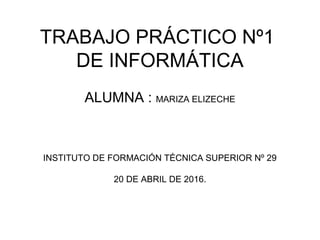 TRABAJO PRÁCTICO Nº1
DE INFORMÁTICA
ALUMNA : MARIZA ELIZECHE
INSTITUTO DE FORMACIÓN TÉCNICA SUPERIOR Nº 29
20 DE ABRIL DE 2016.
 
