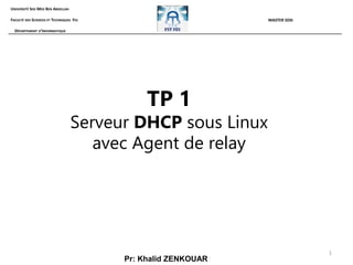 1
TP 1
Serveur DHCP sous Linux
avec Agent de relay
Pr: Khalid ZENKOUAR
UNIVERSITÉ SIDI MED BEN ABDELLAH
FACULTÉ DES SCIENCES ET TECHNIQUES FES
DÉPARTEMENT D’INFORMATIQUE
MASTER SDSI
 