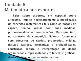 Falar sobre esportes, em especial sobre atletismo, implica necessariamente a mobilização de conceitos matemáticos tais como as noções de espaço, tempo, massa com suas medidas, proporcionalidades, comparações. Mais que isso, no contexto da competição lidamos fortemente com conceitos de razões, proporções, médias, desvios padrões, estimativas e probabilidades, construção, leitura e interpretação de dados organizados e representados em tabelas e gráficos, dentre outros conteúdos matemáticos. 