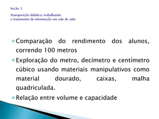Comparação do rendimento dos alunos, correndo 100 metros Exploração do metro, decímetro e centímetro cúbico usando materiais manipulativos como material dourado, caixas, malha quadriculada. Relação entre volume e capacidade 