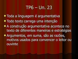 TP6 – Un. 23 Toda a linguagem é argumentativa Todo texto carrega uma intenção A construção argumentativa acontece no texto de diferentes maneiras e estratégias Argumentos, em suma, são as razões, motivos usados para convencer o leitor ou ouvinte 