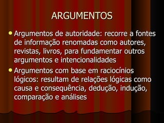 ARGUMENTOS Argumentos de autoridade: recorre a fontes de informação renomadas como autores, revistas, livros, para fundamentar outros argumentos e intencionalidades Argumentos com base em raciocínios lógicos: resultam de relações lógicas como causa e consequência, dedução, indução, comparação e análises 