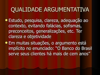 QUALIDADE ARGUMENTATIVA Estudo, pesquisa, clareza, adequação ao contexto, evitando falácias, sofismas, preconceitos, generalizações, etc. Ter clareza e objetividade Em muitas situações, o argumento está implícito no enunciado: “O Banco do Brasil serve seus clientes há mais de cem anos” 