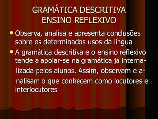 GRAMÁTICA DESCRITIVA ENSINO REFLEXIVO Observa, analisa e apresenta conclusões sobre os determinados usos da língua A gramática descritiva e o ensino reflexivo tende a apoiar-se na gramática já interna- lizada pelos alunos. Assim, observam e a- nalisam o que conhecem como locutores e interlocutores 