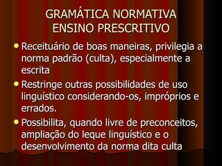 GRAMÁTICA NORMATIVA ENSINO PRESCRITIVO Receituário de boas maneiras, privilegia a norma padrão (culta), especialmente a escrita Restringe outras possibilidades de uso linguístico considerando-os, impróprios e errados.  Possibilita, quando livre de preconceitos, ampliação do leque linguístico e o desenvolvimento da norma dita culta 