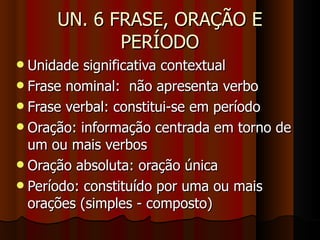 UN. 6 FRASE, ORAÇÃO E PERÍODO Unidade significativa contextual  Frase nominal:  não apresenta verbo Frase verbal: constitui-se em período Oração: informação centrada em torno de um ou mais verbos Oração absoluta: oração única Período: constituído por uma ou mais orações (simples - composto)‏ 