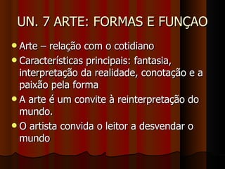 UN. 7 ARTE: FORMAS E FUNÇAO Arte – relação com o cotidiano Características principais: fantasia, interpretação da realidade, conotação e a paixão pela forma A arte é um convite à reinterpretação do mundo.  O artista convida o leitor a desvendar o mundo 