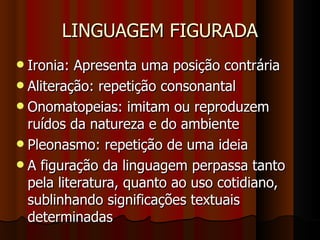LINGUAGEM FIGURADA Ironia: Apresenta uma posição contrária Aliteração: repetição consonantal Onomatopeias: imitam ou reproduzem ruídos da natureza e do ambiente Pleonasmo: repetição de uma ideia A figuração da linguagem perpassa tanto pela literatura, quanto ao uso cotidiano, sublinhando significações textuais determinadas 