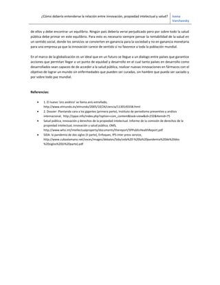 ¿Cómo debería entenderse la relación entre innovación, propiedad intelectual y salud?             Ivana
                                                                                                          Varchavsky


de ellos y debe encontrar un equilibrio. Ningún país debería verse perjudicado pero por sobre todo la salud
pública debe primar en este equilibrio. Para esto es necesario siempre pensar la rentabilidad de la salud en
un sentido social, donde los servicios se convierten en ganancia para la sociedad y no en ganancia monetaria
para una empresa ya que la innovación carece de sentido si no favorece a toda la población mundial.

En el marco de la globalización es un ideal que en un futuro se llegue a un dialogo entre países que garantice
acciones que permitan llegar a un punto de equidad y desarrollo en el cual tanto países en desarrollo como
desarrollados sean capaces de de acceder a la salud pública, realizar nuevas innovaciones en fármacos con el
objetivo de lograr un mundo sin enfermedades que pueden ser curadas, sin hambre que pueda ser saciado y
por sobre todo paz mundial.



Referencias:

    •    1. El nuevo 'oro asiático' se llama anís estrellado,
         http://www.elmundo.es/elmundo/2005/10/24/ciencia/1130145558.html
    •    2. Dossier: Plantando cara a los gigantes (primera parte), Instituto de periodismo preventivo y análisis
         internacional, http://ippai.info/index.php?option=com_content&task=view&id=232&Itemid=75
    •    Salud pública, innovación y derechos de la propiedad intelectual. Informe de la comisión de derechos de la
         propiedad intelectual, innovación y salud pública, OMS,
         http://www.who.int/intellectualproperty/documents/thereport/SPPublicHealthReport.pdf
    •    SIDA: la pandemia de dos siglos (II parte), Enfoques, IPS-inter press service,
         http://www.cubaalamano.net/voces/images/debates/Sida/sida%20-%20la%20pandemia%20de%20dos
         %20siglos%20(ii%20parte).pdf
 