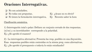 Oraciones Interrogativas.
❏ No son asimilables.
❏ No todas son preguntas. Ej: ¿Acaso no es obvio?
❏ Ni tienen la formulación interrogativa. Ej: Necesito saber la hora
Clasificación semántica.
1)-Interrogación total o polar: Definen un conjunto cerrado de dos respuestas.
(sí/no) y su incertidumbre corresponde a la polaridad.
Ej.: ¿Se aprobó el examen?
2)- La interrogativa alternativa: Presenta las resp. posibles en una disyunción.
Esas respuestas posibles están contenidas en la misma preg. como alternativas.
Ej.: ¿Se aprobó el presupuesto o todavía lo están estudiando?
 