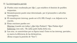 3)- La interrogativa parcial:
❏ Pueden estar encabezada por (Qu-), que establece el dominio de posibles
respuestas.
❏ Semánticamente puede estar determinada por el pronombre o adverbio
interrogativo.
❏ El constituyente interrog. puede ser el S, OD, Compl. o un Adjunto en la
oración.
❏ Estas oraciones pueden ser:
Directas (cuando son indep.) ¿Qué dijo Fabián?/ *Que Fabián dijo?
Indirectas (son sub.) No sabía quién había dicho eso.
❏ Las orac. se caracterizan por su figura tonal. Como en las interrog. parciales.,
su marca la diferencia de las declarativas.
(Estas ocupan la posición de “foco”)
 