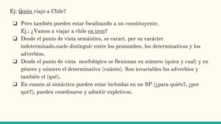Ej: Quién viajó a Chile?
❏ Pero también pueden estar focalizando a un constituyente.
Ej.: ¿Vamos a viajar a chile en tren?
❏ Desde el punto de vista semántico, se caract. por su carácter
indeterminado.suele distinguir entre los pronombre, los determinativos y los
adverbios.
❏ Desde el punto de vista morfológico se flexionan en número (quien y cual) y en
género y número el determinativo (cuánto). Son invariables los adverbios y
también el (qué).
❏ En cuanto al sintáctico pueden estar incluidas en un SP (¿para quién?, ¿por
qué?), pueden coordinarse y admitir expletivos.
 