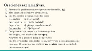 Oraciones exclamativas.
❏ Presentada gráficamente por signos de exclamación. (¡!)
❏ Está basada en un criterio entonacional.
❏ Puede aplicarse a cualquiera de los tipos:
Declarativa ej: ¡Hace calor!.
Interrogativa ej: ¡¿Quién lo diría?!.
Imperativa ej: ¡Venga inmediatamente!.
Desiderativa ej: ¡Ojalá ganes!.
❏ Comparten varios rasgos con las interrogativas.
Por los gral. van encabezada por (Qu-).
Aparecen en la posición inicial de la oración.
Pueden ser directas o indirectas (selec. por verbos u otros predicados de
emoción). El sintagma que contiene qué o cuánto puede ir seguido del
complementante que.
 