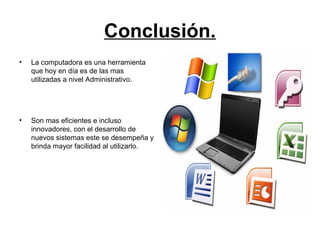 Conclusión.
• La computadora es una herramienta
que hoy en día es de las mas
utilizadas a nivel Administrativo.
• Son mas eficientes e incluso
innovadores, con el desarrollo de
nuevos sistemas este se desempeña y
brinda mayor facilidad al utilizarlo.
 