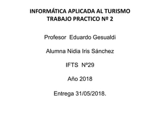 INFORMÁTICA APLICADA AL TURISMO
TRABAJO PRACTICO Nº 2
Profesor Eduardo Gesualdi
Alumna Nidia Iris Sánchez
IFTS Nº29
Año 2018
Entrega 31/05/2018.
 