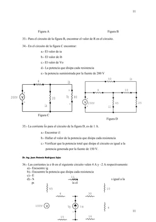 Figura A Figura B 
33.- Para el circuito de la figura B, encontrar el valor de R en el circuito. 
34.- En el circuito de la figura C encontrar: 
i1 
io 
a.- El valor de ia 
b.- El valor de ib 
c.- El valor de Vo 
d.- La potencia que disipa cada resistencia 
e.- la potencia suministrada por la fuente de 200 V 
+ 
150V 
- 
50 
10 
11 
65 25 
4 
ib 
+ 
Vo 
- 
ia 
+ 
- 
200V 
4 
20 80 
Figura C 
Figura D 
35.- La corriente io para el circuito de la figura D, es de 1 A. 
a.- Encontrar i1 
b.- Hallar el valor de la potencia que disipa cada resistencia 
c.- Verificar que la potencia total que disipa el circuito es igual a la 
potencia generada por la fuente de 150 V. 
Dr. Ing. Juan Antonio Rodríguez Sejas 
36.- Las corrientes ia e ib en el siguiente circuito valen 4 A y –2 A respectivamente: 
a).- Encuentre ig 
b).- Encuentre la potencia que disipa cada resistencia 
c).- Encuentre Vg 
d).- Muestre que la potencia que suministra la fuente de corriente es igual a la 
potencia que consumen los demás elementos de circuito. 
11 
ib 
65 10 
4 
100V ig 
Vg 
ia 
+ 
- 
+ 
- 
15 
16 
4 
30 
11 
 