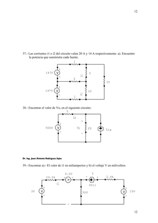 12 
37.- Las corrientes i1 e i2 del circuito valen 20 A y 14 A respectivamente: a). Encuentre 
la potencia que suministra cada fuente. 
147V 10 
38.- Encontrar el valor de Vo, en el siguiente circuito: 
+ 
Dr. Ing. Juan Antonio Rodríguez Sejas 
39.- Encontrar a).- El valor de i1 en miliamperios y b) el voltaje V en milivoltios 
12 
i1 
i2 
+ 
- 
147V 
+ 
- 
35 
2 
1 
5 
1 
ia 
Vo 
- 
5ia 
+ 
- 
500V 
5 
20 
- 
V 
+ 
i1 
+ 
- 
10V 
+ 
- 
3V 
0.5V 
+ 
- 
40i1 
29.5k 
500 
2.4k 
 