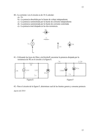 Vs 5A 
I a 
4Ix 
- 
5K 
+ 
3K 100 
- 
50V 
13 
7K 1/2K 
I x 
4Ix 
10mA 
40.- La corriente i en el circuito es de 10 A calcular: 
a).- Vs 
b).- La potencia absorbida por la fuente de voltaje independiente 
c).- La potencia suministrada por la fuente de corriente independiente 
d).- La potencia suministrada por la fuente de corriente controlada 
e).- La potencia total disipada en las dos resistencia. 
41.- Utilizando las leyes de Ohm y de Kirchoff, encontrar la potencia disipada por la 
resistencia de 5K en el circuito e la figura E. 
Figura E Figura F 
42.- Para el circuito de la figura F, determinar cual de las fuentes genera y consume potencia 
Agosto del 2014 
13 
i 
+ 
6i 
5 
10 
