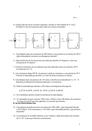 4.- a) Para cada uno de los circuitos siguientes, calcular el valor faltante de V o de I . 
b) Hallar el valor de la potencia para todos los circuitos mostrados 
+ 
V x 
+ 
V x 
- 
20mA 10V 
- - 
I d I x 
R4 
5k 
R3 
1.5k 
R2 
R1 1k 
100 
+ 
- 
15V 
+ 
3A 
5 
5.- Una lámpara tiene una resistencia de 200 ohmios y una tensión en sus bornes de 220 V 
¿Qué intensidad de corriente en miliamperios absorbe? 
6.- ¿Que tensión hay en los bornes de una estufa que absorbe 10 Amperios y tiene una 
resistencia de 10 ohmios? 
7.- Calcula la resistencia de un conductor que tiene aplicados entre sus extremos 220 V. 
si circulan por el, 5 A. 
8.- Una resistencia disipa 450 W. de potencia cuando la sometemos a una tensión de 30 V 
Calcular la intensidad que absorbe y el valor de dicha resistencia en ohmios. 
9.- Una lámpara tiene una potencia de 110 vatios y absorbe una intensidad de 3 x 10 – 2 A 
Determine la diferencia de potencial aplicada y su resistencia. 
10.- Halla la intensidad que absorbe a 220 voltios una lámpara de descarga de: 
a) 25 W, b) 40 W, c) 60 W, d) 150 W, e) 250 W, f) 400 W 
11.- En el problema anterior calcula la resistencia de cada lámpara. 
12.- Un calentador de agua consume 1500 vatios o Watts y tiene 100 ohmios de resistencia 
Averigua la tensión que tiene aplicada y la corriente que absorbe. 
Dr. Ing. Juan Antonio Rodríguez Sejas 
13.- Una lámpara incandescente lleva la indicación 220V-60W. ¿Qué intensidad absorbe 
a 220 Voltios?. Si la conectamos a 110 voltios ¿qué intensidad absorbe y que potencia 
desarrolla? 
14.- La resistencia de un timbre eléctrico es de 3 ohmios y debe atravesarlo una corriente 
de 2 x 10-2 A para que funcione correctamente. 
5 
 