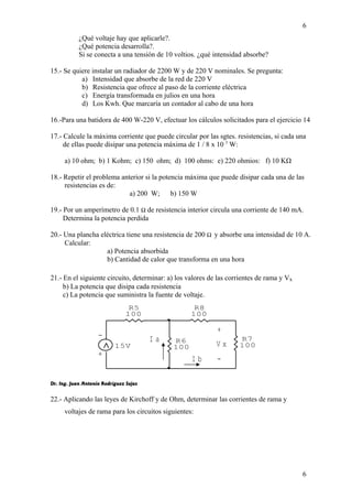 ¿Qué voltaje hay que aplicarle?. 
¿Qué potencia desarrolla?. 
Si se conecta a una tensión de 10 voltios. ¿qué intensidad absorbe? 
15.- Se quiere instalar un radiador de 2200 W y de 220 V nominales. Se pregunta: 
a) Intensidad que absorbe de la red de 220 V 
b) Resistencia que ofrece al paso de la corriente eléctrica 
c) Energía transformada en julios en una hora 
d) Los Kwh. Que marcaría un contador al cabo de una hora 
6 
16.-Para una batidora de 400 W-220 V, efectuar los cálculos solicitados para el ejercicio 14 
17.- Calcule la máxima corriente que puede circular por las sgtes. resistencias, si cada una 
de ellas puede disipar una potencia máxima de 1 / 8 x 10 3 W: 
a) 10 ohm; b) 1 Kohm; c) 150 ohm; d) 100 ohms: e) 220 ohmios: f) 10 KΩ 
18.- Repetir el problema anterior si la potencia máxima que puede disipar cada una de las 
+ 
V x 
- 
I a 
R8 
100 
I b 
- 
+ 
15V 
R7 
100 
R6 
100 
R5 
100 
resistencias es de: 
a) 200 W; b) 150 W 
19.- Por un amperímetro de 0.1 W de resistencia interior circula una corriente de 140 mA. 
Determina la potencia perdida 
20.- Una plancha eléctrica tiene una resistencia de 200 W  y absorbe una intensidad de 10 A. 
Calcular: 
a) Potencia absorbida 
b) Cantidad de calor que transforma en una hora 
21.- En el siguiente circuito, determinar: a) los valores de las corrientes de rama y Vx 
b) La potencia que disipa cada resistencia 
c) La potencia que suministra la fuente de voltaje. 
Dr. Ing. Juan Antonio Rodríguez Sejas 
22.- Aplicando las leyes de Kirchoff y de Ohm, determinar las corrientes de rama y 
voltajes de rama para los circuitos siguientes: 
6 
 