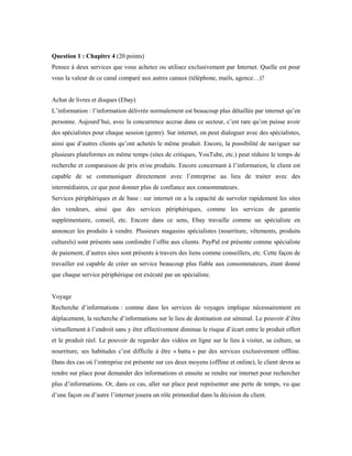 Question 1 : Chapitre 4 (20 points)
Pensez à deux services que vous achetez ou utilisez exclusivement par Internet. Quelle est pour
vous la valeur de ce canal comparé aux autres canaux (téléphone, mails, agence…)?
Achat de livres et disques (Ebay)
L’information : l’information délivrée normalement est beaucoup plus détaillée par internet qu’en
personne. Aujourd’hui, avec la concurrence accrue dans ce secteur, c’est rare qu’on puisse avoir
des spécialistes pour chaque session (genre). Sur internet, on peut dialoguer avec des spécialistes,
ainsi que d’autres clients qu’ont achetés le même produit. Encore, la possibilité de naviguer sur
plusieurs plateformes en même temps (sites de critiques, YouTube, etc.) peut réduire le temps de
recherche et comparaison de prix et/ou produits. Encore concernant à l’information, le client est
capable de se communiquer directement avec l’entreprise au lieu de traiter avec des
intermédiaires, ce que peut donner plus de confiance aux consommateurs.
Services périphériques et de base : sur internet on a la capacité de survoler rapidement les sites
des vendeurs, ainsi que des services périphériques, comme les services de garantie
supplémentaire, conseil, etc. Encore dans ce sens, Ebay travaille comme un spécialiste en
annoncer les produits à vendre. Plusieurs magasins spécialistes (nourriture, vêtements, produits
culturels) sont présents sans confondre l’offre aux clients. PayPal est présente comme spécialiste
de paiement, d’autres sites sont présents à travers des liens comme conseillers, etc. Cette façon de
travailler est capable de créer un service beaucoup plus fiable aux consommateurs, étant donné
que chaque service périphérique est exécuté par un spécialiste.
Voyage
Recherche d’informations : comme dans les services de voyages implique nécessairement en
déplacement, la recherche d’informations sur le lieu de destination est séminal. Le pouvoir d’être
virtuellement à l’endroit sans y être effectivement diminue le risque d’écart entre le produit offert
et le produit réel. Le pouvoir de regarder des vidéos en ligne sur le lieu à visiter, sa culture, sa
nourriture, ses habitudes c’est difficile à être « battu » par des services exclusivement offline.
Dans des cas où l’entreprise est présente sur ces deux moyens (offline et online), le client devra se
rendre sur place pour demander des informations et ensuite se rendre sur internet pour rechercher
plus d’informations. Or, dans ce cas, aller sur place peut représenter une perte de temps, vu que
d’une façon ou d’autre l’internet jouera un rôle primordial dans la décision du client.
 